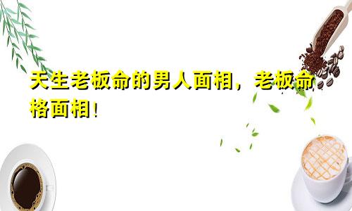 天生老板命的男人面相,老板命格面相!
