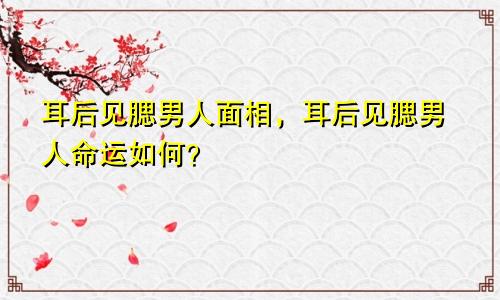 耳后见腮男人面相，耳后见腮男人命运如何？