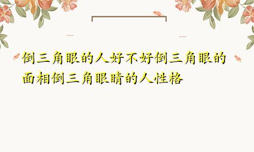 倒三角眼的人好不好倒三角眼的面相倒三角眼睛的人性格