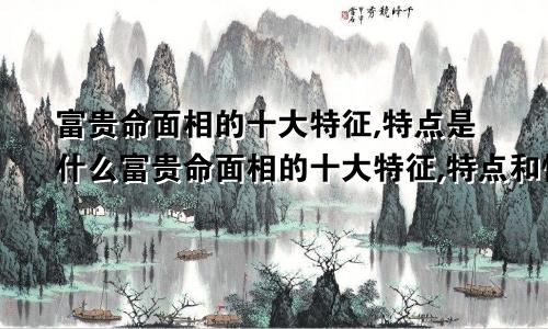 富贵命面相的十大特征,特点是什么富贵命面相的十大特征,特点和性格