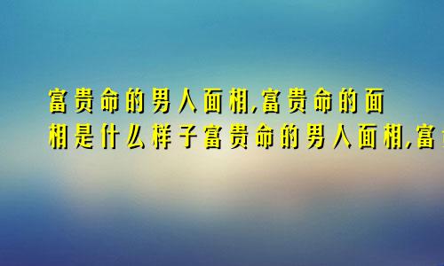 富贵命的男人面相,富贵命的面相是什么样子富贵命的男人面相,富贵命的面相是什么样的人