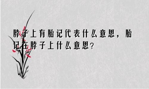 脖子上有胎记代表什么意思，胎记在脖子上什么意思？