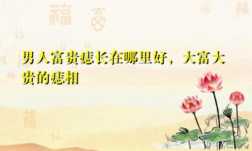 男人富贵痣长在哪里好，大富大贵的痣相