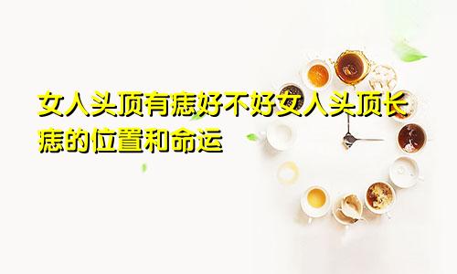 女人头顶有痣好不好女人头顶长痣的位置和命运