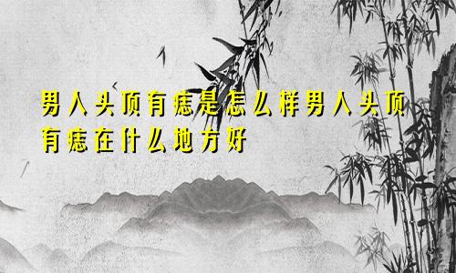 男人头顶有痣是怎么样男人头顶有痣在什么地方好