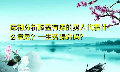 痣相分析膝盖有痣的男人代表什么意思？一生劳碌命吗？