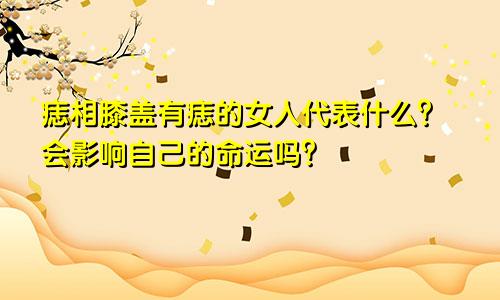 痣相膝盖有痣的女人代表什么？会影响自己的命运吗？