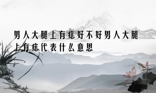 男人大腿上有痣好不好男人大腿上有痣代表什么意思