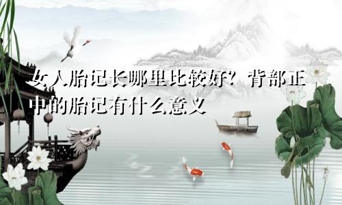 女人胎记长哪里比较好?背部正中的胎记有什么意义