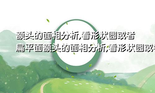 额头的面相分析,看形状圆或者扁平面额头的面相分析,看形状圆或者扁平