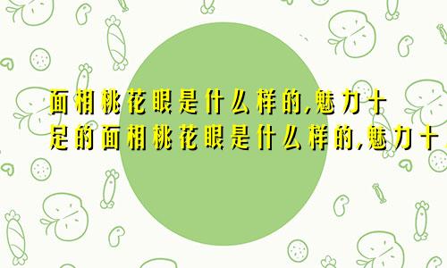 面相桃花眼是什么样的,魅力十足的面相桃花眼是什么样的,魅力十足的女人