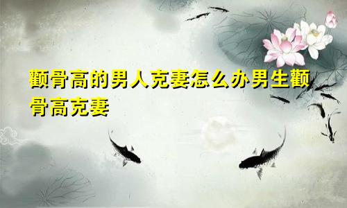 颧骨高的男人克妻怎么办男生颧骨高克妻