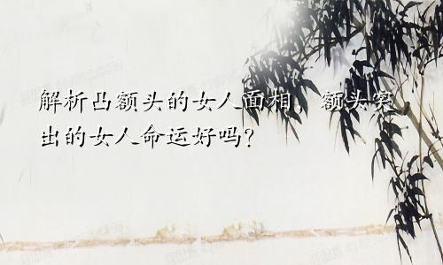 解析凸额头的女人面相,额头突出的女人命运好吗?