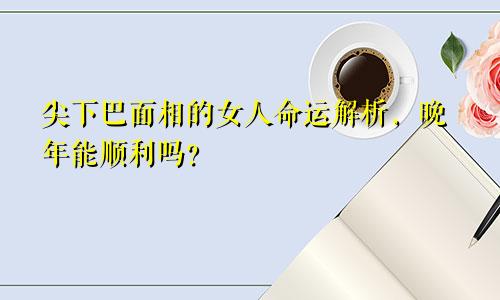 尖下巴面相的女人命运解析,晚年能顺利吗?