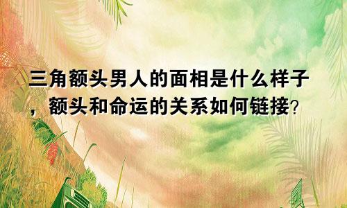 三角额头男人的面相是什么样子，额头和命运的关系如何链接？