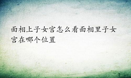 面相上子女宫怎么看面相里子女宫在哪个位置
