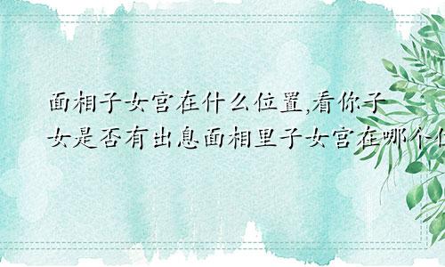 面相子女宫在什么位置,看你子女是否有出息面相里子女宫在哪个位置