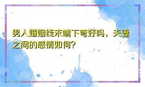 男人婚姻线末端下弯好吗,夫妻之间的感情如何?