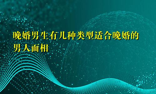 晚婚男生有几种类型适合晚婚的男人面相