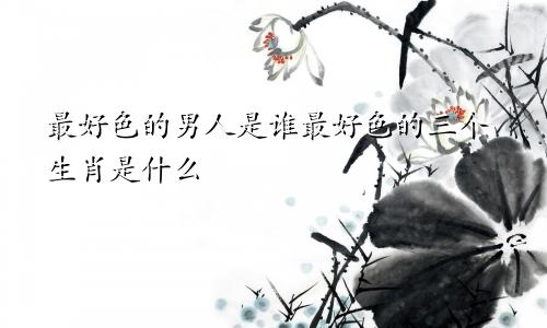 最好色的男人是谁最好色的三个生肖是什么