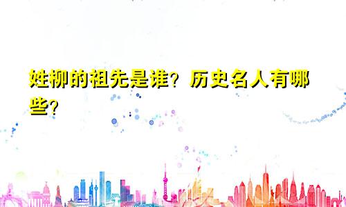 姓柳的祖先是谁？历史名人有哪些？