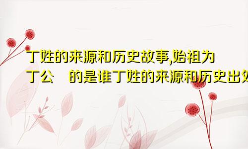 丁姓的来源和历史故事,始祖为丁公伋的是谁丁姓的来源和历史出处