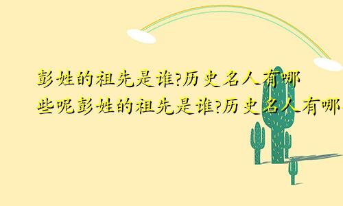 彭姓的祖先是谁?历史名人有哪些呢彭姓的祖先是谁?历史名人有哪些人