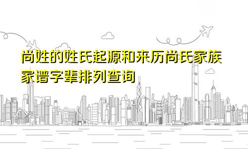 尚姓的姓氏起源和来历尚氏家族家谱字辈排列查询