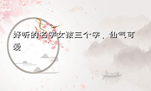 好听的名字女孩三个字、仙气可爱
