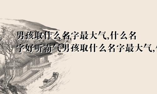 男孩取什么名字最大气,什么名字好听霸气男孩取什么名字最大气,什么名字好听霸气一点