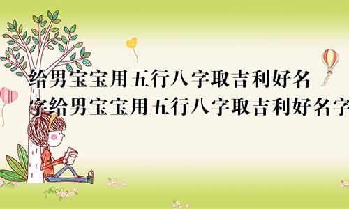 给男宝宝用五行八字取吉利好名字给男宝宝用五行八字取吉利好名字怎么取