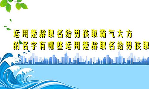 运用楚辞取名给男孩取霸气大方的名字有哪些运用楚辞取名给男孩取霸气大方的名字