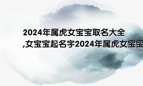 2024年属虎女宝宝取名大全,女宝宝起名字2024年属虎女宝宝取名大全,女宝宝起名