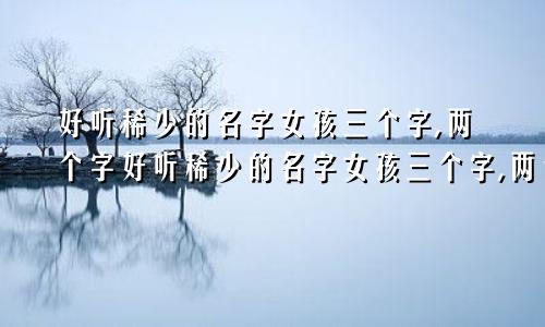 好听稀少的名字女孩三个字,两个字好听稀少的名字女孩三个字,两个字一样