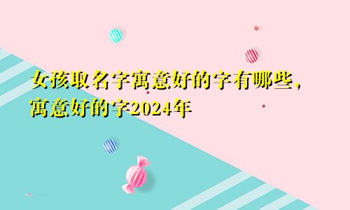 女孩取名字寓意好的字有哪些，寓意好的字2024年