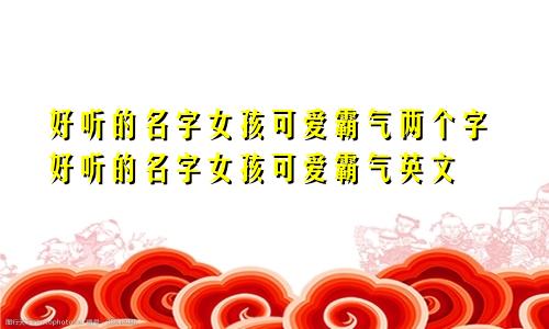 好听的名字女孩可爱霸气两个字好听的名字女孩可爱霸气英文