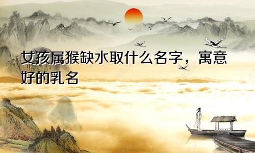 女孩属猴缺水取什么名字,寓意好的乳名