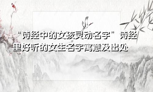 “诗经中的女孩灵动名字”诗经里好听的女生名字寓意及出处