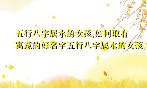 五行八字属水的女孩,如何取有寓意的好名字五行八字属水的女孩,如何取有寓意的好名字有哪些