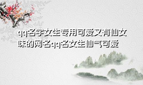 qq名字女生专用可爱又有仙女味的网名qq名女生仙气可爱