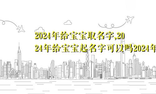 2024年给宝宝取名字,2024年给宝宝起名字可以吗2024年给宝宝取名字,2024年给宝宝起名字好吗