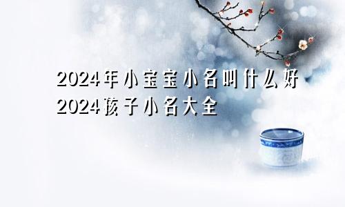2024年小宝宝小名叫什么好2024孩子小名大全