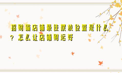 招财猫店铺最佳摆放位置是什么？怎么让店铺财运好