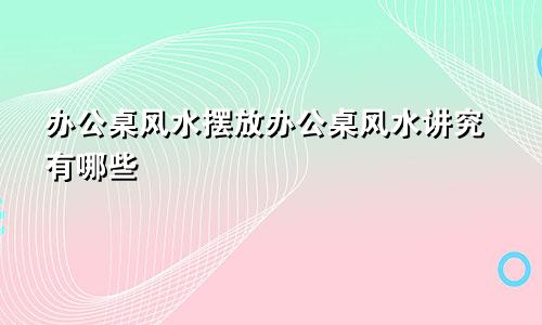 办公桌风水摆放办公桌风水讲究有哪些