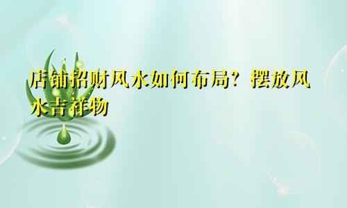 店铺招财风水如何布局?摆放风水吉祥物