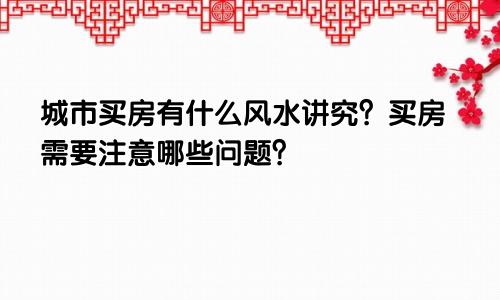 城市买房有什么风水讲究？买房需要注意哪些问题？