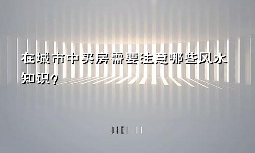 在城市中买房需要注意哪些风水知识？