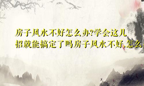 房子风水不好怎么办?学会这几招就能搞定了吗房子风水不好,怎么办