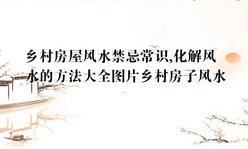 乡村房屋风水禁忌常识,化解风水的方法大全图片乡村房子风水