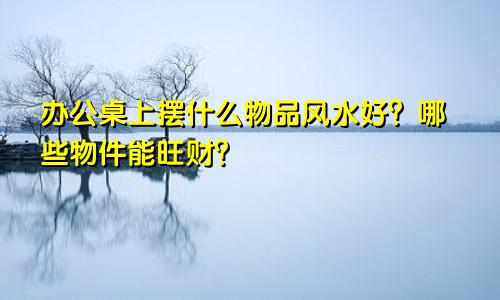 办公桌上摆什么物品风水好？哪些物件能旺财？